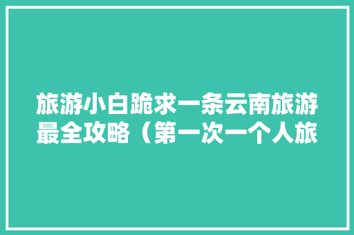 旅游小白跪求一条云南旅游最全攻略（第一次一个人旅游，性别女）时间消费什么的可以忽略舒服就行「云南旅游自行攻略最佳路线安排」 旅游小白跪求一条云南旅游最全攻略（第一次一个人旅游，性别女）时间消费什么的可以忽略舒服就行「云南旅游自行攻略最佳路线安排」 健康母婴