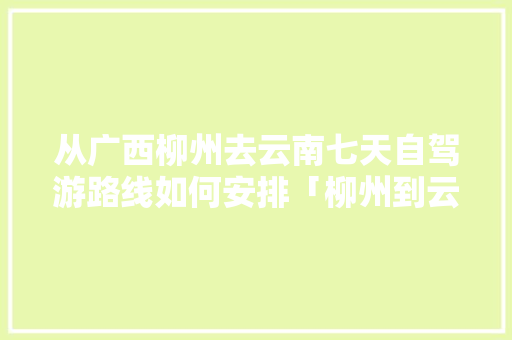 从广西柳州去云南七天自驾游路线如何安排「柳州到云南自驾游攻略」 从广西柳州去云南七天自驾游路线如何安排「柳州到云南自驾游攻略」 旅游攻略