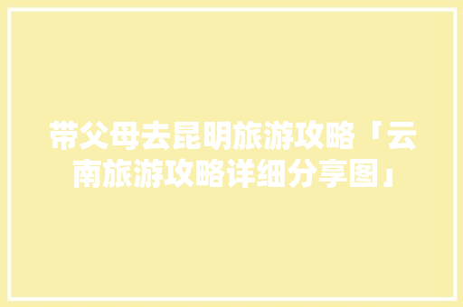 带父母去昆明旅游攻略「云南旅游攻略详细分享图」 带父母去昆明旅游攻略「云南旅游攻略详细分享图」 旅游攻略
