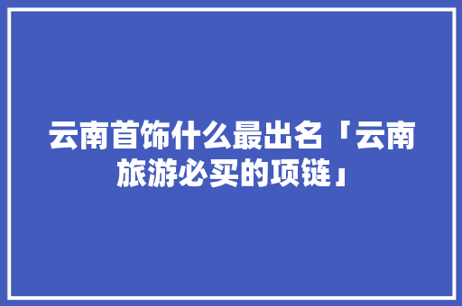 云南首饰什么最出名「云南旅游必买的项链」 云南首饰什么最出名「云南旅游必买的项链」 美食菜谱