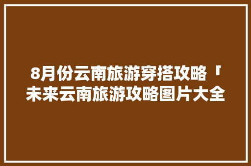 8月份云南旅游穿搭攻略「未来云南旅游攻略图片大全」 8月份云南旅游穿搭攻略「未来云南旅游攻略图片大全」 美食菜谱