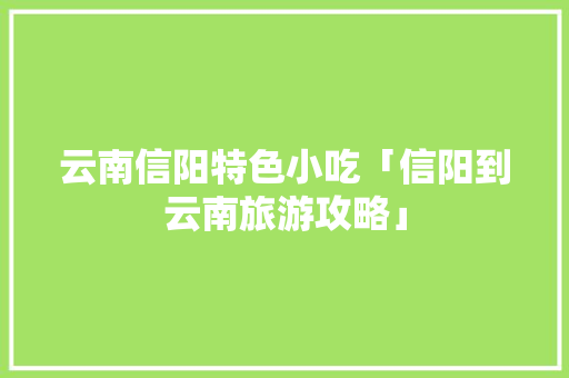 云南信阳特色小吃「信阳到云南旅游攻略」 云南信阳特色小吃「信阳到云南旅游攻略」 时尚穿搭