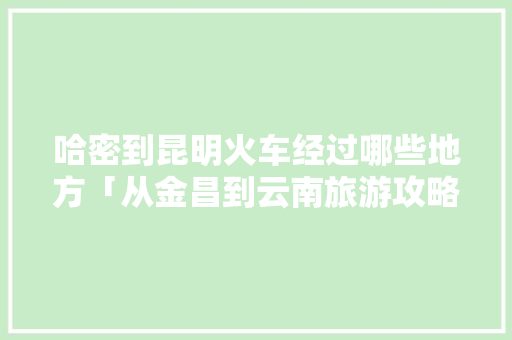 哈密到昆明火车经过哪些地方「从金昌到云南旅游攻略路线」 哈密到昆明火车经过哪些地方「从金昌到云南旅游攻略路线」 时尚穿搭