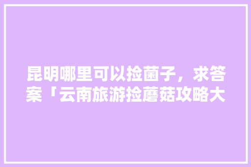 昆明哪里可以捡菌子，求答案「云南旅游捡蘑菇攻略大全图片」 昆明哪里可以捡菌子，求答案「云南旅游捡蘑菇攻略大全图片」 汽车常识