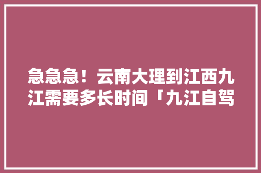 急急急！云南大理到江西九江需要多长时间「九江自驾游云南旅游攻略路线」 急急急！云南大理到江西九江需要多长时间「九江自驾游云南旅游攻略路线」 汽车常识