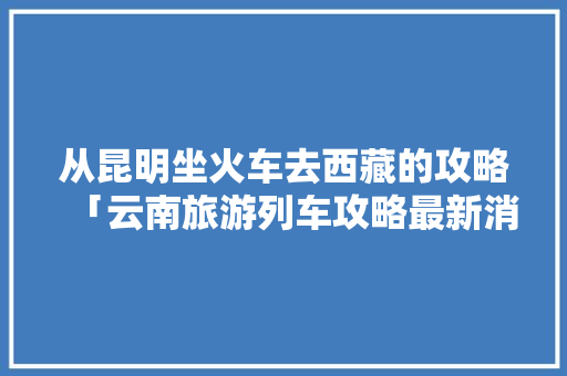 从昆明坐火车去西藏的攻略「云南旅游列车攻略最新消息」 从昆明坐火车去西藏的攻略「云南旅游列车攻略最新消息」 汽车常识