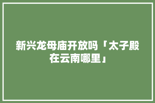 新兴龙母庙开放吗「太子殿在云南哪里」 新兴龙母庙开放吗「太子殿在云南哪里」 时尚穿搭