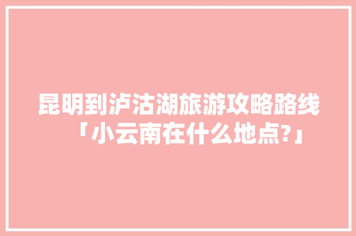 昆明到泸沽湖旅游攻略路线「小云南在什么地点?」 昆明到泸沽湖旅游攻略路线「小云南在什么地点?」 时尚穿搭