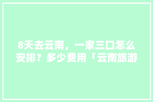 8天去云南，一家三口怎么安排？多少费用「云南旅游攻略费用多少钱」 8天去云南，一家三口怎么安排？多少费用「云南旅游攻略费用多少钱」 教育法律