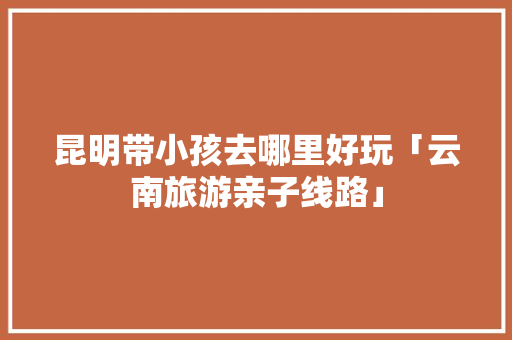 昆明带小孩去哪里好玩「云南旅游亲子线路」 昆明带小孩去哪里好玩「云南旅游亲子线路」 教育法律