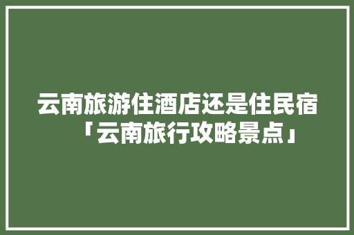 云南旅游住酒店还是住民宿「云南旅行攻略景点」 云南旅游住酒店还是住民宿「云南旅行攻略景点」 汽车常识