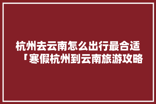 杭州去云南怎么出行最合适「寒假杭州到云南旅游攻略」 杭州去云南怎么出行最合适「寒假杭州到云南旅游攻略」 汽车常识