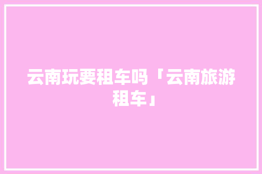 云南玩要租车吗「云南旅游 租车」 云南玩要租车吗「云南旅游 租车」 汽车常识