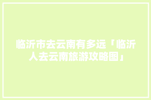 临沂市去云南有多远「临沂人去云南旅游攻略图」 临沂市去云南有多远「临沂人去云南旅游攻略图」 时尚穿搭