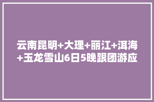 云南昆明+大理+丽江+洱海+玉龙雪山6日5晚跟团游应注意什么「云南旅游攻略3-4天抱团多少钱」 云南昆明+大理+丽江+洱海+玉龙雪山6日5晚跟团游应注意什么「云南旅游攻略3-4天抱团多少钱」 健康母婴