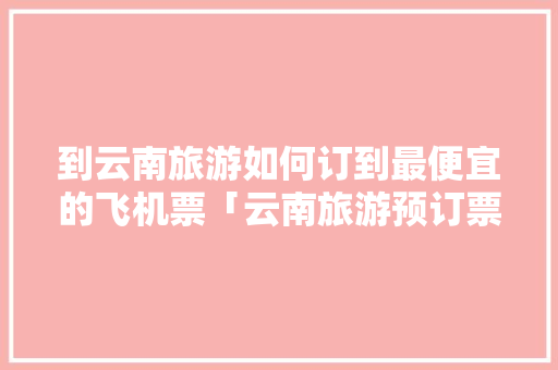 到云南旅游如何订到最便宜的飞机票「云南旅游预订票攻略图片大全」 到云南旅游如何订到最便宜的飞机票「云南旅游预订票攻略图片大全」 旅游攻略