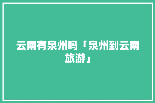 云南有泉州吗「泉州到云南旅游」 云南有泉州吗「泉州到云南旅游」 教育法律