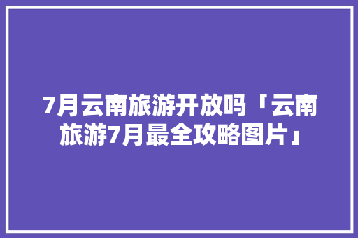 7月云南旅游开放吗「云南旅游7月最全攻略图片」 7月云南旅游开放吗「云南旅游7月最全攻略图片」 旅游攻略