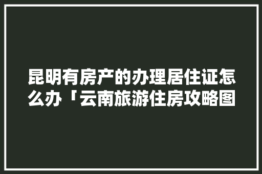 昆明有房产的办理居住证怎么办「云南旅游住房攻略图文版大全」 昆明有房产的办理居住证怎么办「云南旅游住房攻略图文版大全」 时尚穿搭