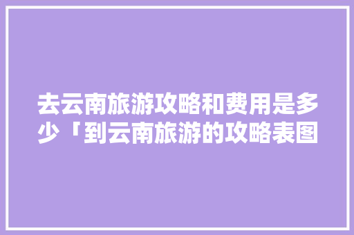 去云南旅游攻略和费用是多少「到云南旅游的攻略表图片大全」 去云南旅游攻略和费用是多少「到云南旅游的攻略表图片大全」 手机电脑