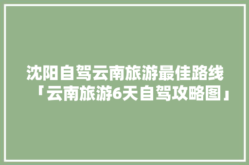 沈阳自驾云南旅游最佳路线「云南旅游6天自驾攻略图」 沈阳自驾云南旅游最佳路线「云南旅游6天自驾攻略图」 教育法律