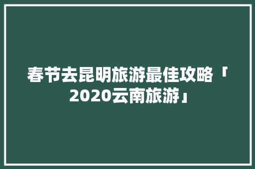春节去昆明旅游最佳攻略「2020云南旅游」 春节去昆明旅游最佳攻略「2020云南旅游」 教育法律