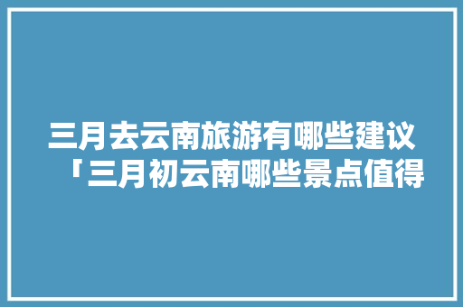 三月去云南旅游有哪些建议「三月初云南哪些景点值得一看」 三月去云南旅游有哪些建议「三月初云南哪些景点值得一看」 教育法律