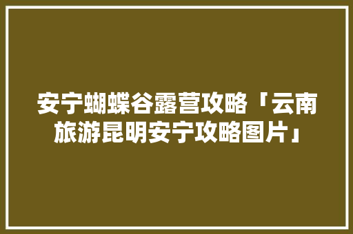安宁蝴蝶谷露营攻略「云南旅游昆明安宁攻略图片」 安宁蝴蝶谷露营攻略「云南旅游昆明安宁攻略图片」 教育法律