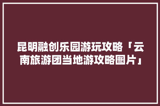 昆明融创乐园游玩攻略「云南旅游团当地游攻略图片」 昆明融创乐园游玩攻略「云南旅游团当地游攻略图片」 健康母婴