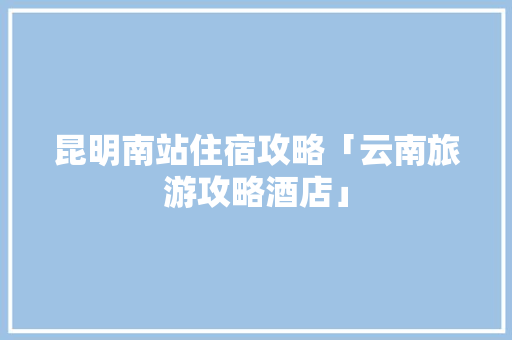 昆明南站住宿攻略「云南旅游攻略酒店」 昆明南站住宿攻略「云南旅游攻略酒店」 旅游攻略