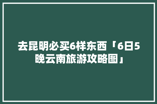 去昆明必买6样东西「6日5晚云南旅游攻略图」 去昆明必买6样东西「6日5晚云南旅游攻略图」 手机电脑