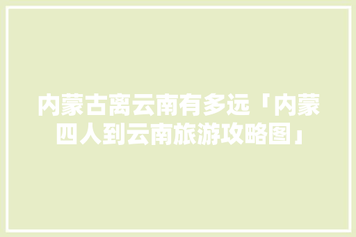 内蒙古离云南有多远「内蒙四人到云南旅游攻略图」 内蒙古离云南有多远「内蒙四人到云南旅游攻略图」 汽车常识