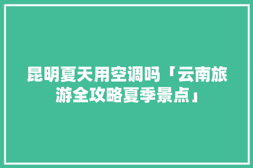 昆明夏天用空调吗「云南旅游全攻略夏季景点」 昆明夏天用空调吗「云南旅游全攻略夏季景点」 汽车常识