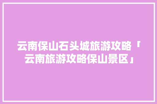 云南保山石头城旅游攻略「云南旅游攻略保山景区」 云南保山石头城旅游攻略「云南旅游攻略保山景区」 手机电脑