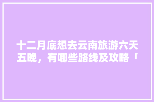 十二月底想去云南旅游六天五晚，有哪些路线及攻略「云南冬季旅游路线」 十二月底想去云南旅游六天五晚，有哪些路线及攻略「云南冬季旅游路线」 旅游攻略