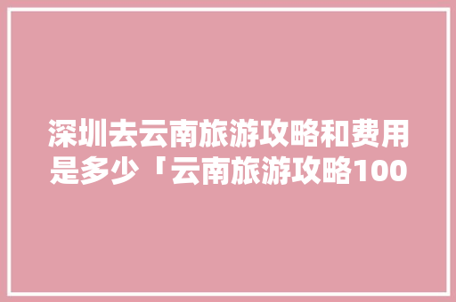 深圳去云南旅游攻略和费用是多少「云南旅游攻略100天免费」 深圳去云南旅游攻略和费用是多少「云南旅游攻略100天免费」 手机电脑