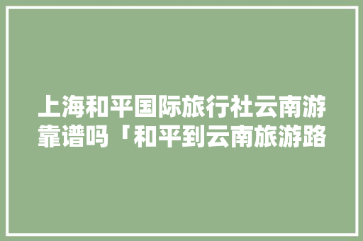 上海和平国际旅行社云南游靠谱吗「和平到云南旅游路线攻略图」 上海和平国际旅行社云南游靠谱吗「和平到云南旅游路线攻略图」 手机电脑