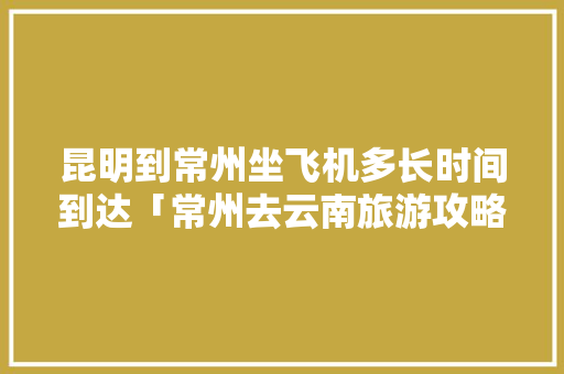 昆明到常州坐飞机多长时间到达「常州去云南旅游攻略路线图」 昆明到常州坐飞机多长时间到达「常州去云南旅游攻略路线图」 手机电脑