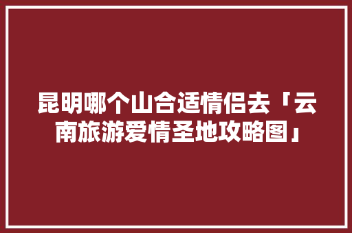 昆明哪个山合适情侣去「云南旅游爱情圣地攻略图」 昆明哪个山合适情侣去「云南旅游爱情圣地攻略图」 旅游攻略