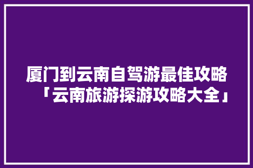 厦门到云南自驾游最佳攻略「云南旅游探游攻略大全」 厦门到云南自驾游最佳攻略「云南旅游探游攻略大全」 教育法律