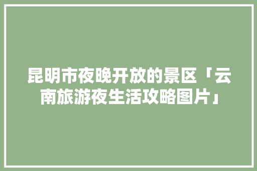 昆明市夜晚开放的景区「云南旅游夜生活攻略图片」 昆明市夜晚开放的景区「云南旅游夜生活攻略图片」 汽车常识