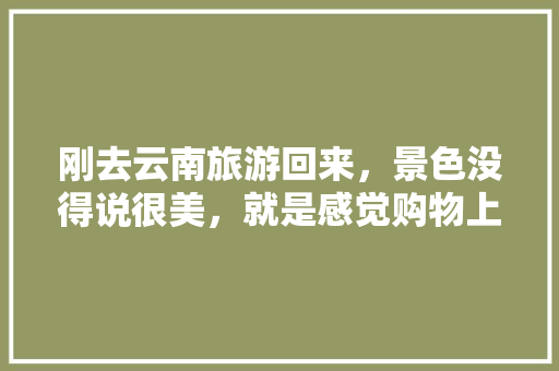 刚去云南旅游回来，景色没得说很美，就是感觉购物上都是套路，大家都讲讲自己的经历是怎样的「云南旅游攻略陷阱有哪些」 刚去云南旅游回来，景色没得说很美，就是感觉购物上都是套路，大家都讲讲自己的经历是怎样的「云南旅游攻略陷阱有哪些」 健康母婴