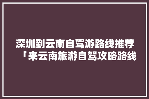 深圳到云南自驾游路线推荐「来云南旅游自驾攻略路线图」 深圳到云南自驾游路线推荐「来云南旅游自驾攻略路线图」 教育法律