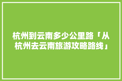 杭州到云南多少公里路「从杭州去云南旅游攻略路线」 杭州到云南多少公里路「从杭州去云南旅游攻略路线」 健康母婴