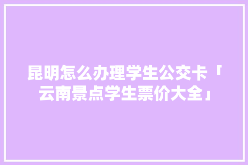 昆明怎么办理学生公交卡「云南景点学生票价大全」 昆明怎么办理学生公交卡「云南景点学生票价大全」 教育法律