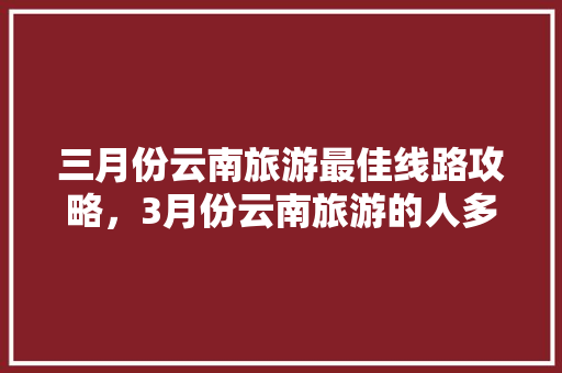 三月份云南旅游最佳线路攻略，3月份云南旅游的人多吗「3天去云南旅游攻略图」 三月份云南旅游最佳线路攻略，3月份云南旅游的人多吗「3天去云南旅游攻略图」 健康母婴