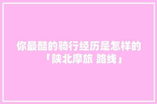 你最酷的骑行经历是怎样的「陕北摩旅 路线」 你最酷的骑行经历是怎样的「陕北摩旅 路线」 汽车常识