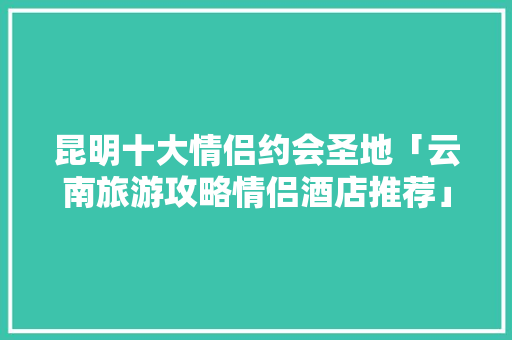 昆明十大情侣约会圣地「云南旅游攻略情侣酒店推荐」 昆明十大情侣约会圣地「云南旅游攻略情侣酒店推荐」 旅游攻略