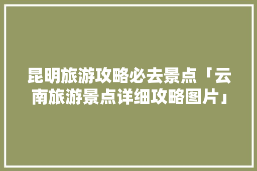 昆明旅游攻略必去景点「云南旅游景点详细攻略图片」 昆明旅游攻略必去景点「云南旅游景点详细攻略图片」 手机电脑