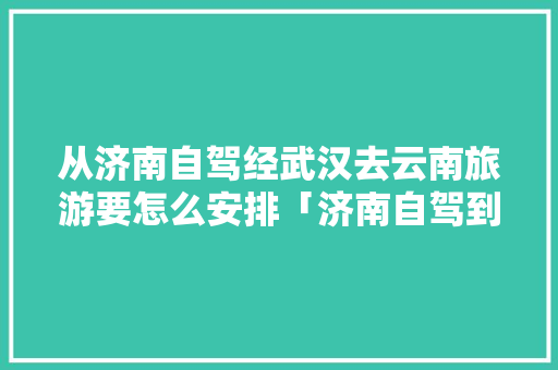从济南自驾经武汉去云南旅游要怎么安排「济南自驾到云南旅游攻略路线」 从济南自驾经武汉去云南旅游要怎么安排「济南自驾到云南旅游攻略路线」 美食菜谱